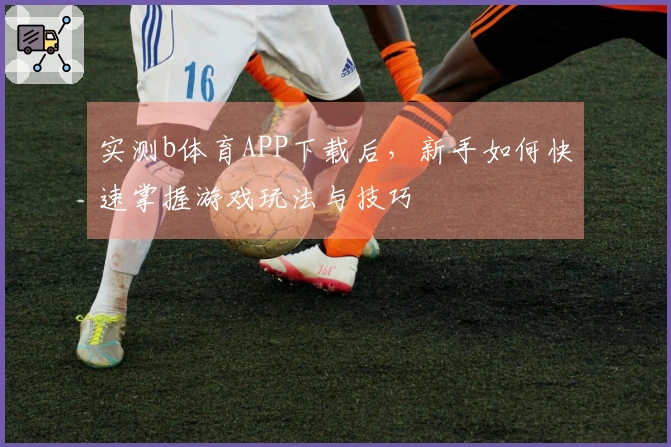 实测b体育APP下载后，新手如何快速掌握游戏玩法与技巧